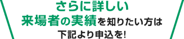 さらに詳しい来場者の実績を知りたい方は下記より申込を!