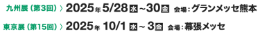 東京展（第14回）> 2024年10/9[水]～11[金] 会場：幕張メッセ　九州展（第3回）> 2025年5/28[水]～30[金] 会場：グランメッセ熊本
