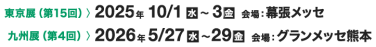 東京展（第15回）> 2025年10/1[水]～3[金] 会場：幕張メッセ　九州展（第4回）> 2026年5/27[水]～29[金] 会場：グランメッセ熊本