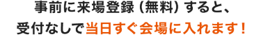 事前に来場登録（無料）すると、受付なしで当日すぐ会場に入れます！